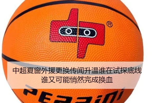 中超夏窗外援更换传闻升温谁在试探底线谁又可能悄然完成换血